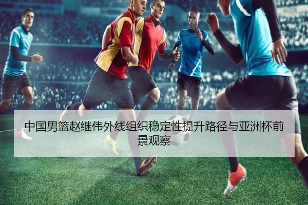 中国男篮赵继伟外线组织稳定性提升路径与亚洲杯前景观察