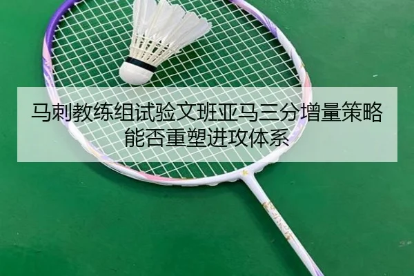 马刺教练组试验文班亚马三分增量策略能否重塑进攻体系